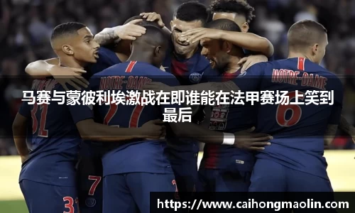 马赛与蒙彼利埃激战在即谁能在法甲赛场上笑到最后